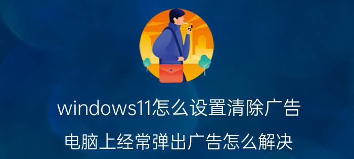 windows11怎么设置清除广告 电脑上经常弹出广告怎么解决？